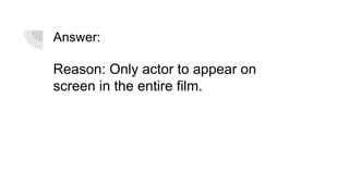 Answer:
Reason: Only actor to appear on
screen in the entire film.
 