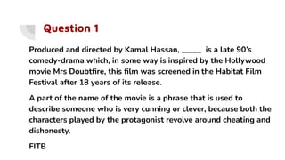 Question 1
Produced and directed by Kamal Hassan, _____ is a late 90’s
comedy-drama which, in some way is inspired by the Hollywood
movie Mrs Doubtﬁre, this ﬁlm was screened in the Habitat Film
Festival after 18 years of its release.
A part of the name of the movie is a phrase that is used to
describe someone who is very cunning or clever, because both the
characters played by the protagonist revolve around cheating and
dishonesty.
FITB
 