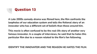 Question 13
A Late 2000s comedy-drama was ﬁlmed here, the ﬁlm confronts the
loopholes of our education system and tells the ﬁctional story of an
innovator who has a different set of beliefs than those around him.
This movie is often confused to be the real-life story of another very
famous innovator. In a couple of interviews, he said that he hates this
particular ﬁlm due to a reason related to the ﬁlm’s fan following.
IDENTIFY THE INNOVATOR AND THE REASON HE HATES THE FILM.
 