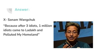 Answer:
X- Sonam Wangchuk
“Because after 3 idiots, 1 million
idiots came to Ladakh and
Polluted My Homeland”
 
