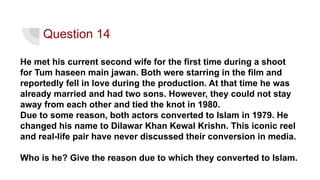 He met his current second wife for the first time during a shoot
for Tum haseen main jawan. Both were starring in the film and
reportedly fell in love during the production. At that time he was
already married and had two sons. However, they could not stay
away from each other and tied the knot in 1980.
Due to some reason, both actors converted to Islam in 1979. He
changed his name to Dilawar Khan Kewal Krishn. This iconic reel
and real-life pair have never discussed their conversion in media.
Who is he? Give the reason due to which they converted to Islam.
Question 14
 