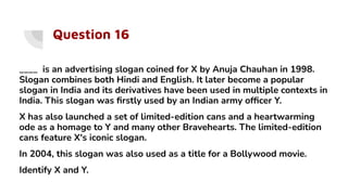Question 16
____ is an advertising slogan coined for X by Anuja Chauhan in 1998.
Slogan combines both Hindi and English. It later become a popular
slogan in India and its derivatives have been used in multiple contexts in
India. This slogan was ﬁrstly used by an Indian army ofﬁcer Y.
X has also launched a set of limited-edition cans and a heartwarming
ode as a homage to Y and many other Bravehearts. The limited-edition
cans feature X's iconic slogan.
In 2004, this slogan was also used as a title for a Bollywood movie.
Identify X and Y.
 