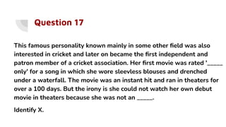 Question 17
This famous personality known mainly in some other ﬁeld was also
interested in cricket and later on became the ﬁrst independent and
patron member of a cricket association. Her ﬁrst movie was rated '_____
only' for a song in which she wore sleevless blouses and drenched
under a waterfall. The movie was an instant hit and ran in theaters for
over a 100 days. But the irony is she could not watch her own debut
movie in theaters because she was not an _____.
Identify X.
 