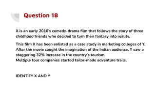 Question 18
X is an early 2010’s comedy-drama ﬁlm that follows the story of three
childhood friends who decided to turn their fantasy into reality.
This ﬁlm X has been enlisted as a case study in marketing colleges of Y.
After the movie caught the imagination of the Indian audience, Y saw a
staggering 32% increase in the country’s tourism.
Multiple tour companies started tailor-made adventure trails.
IDENTIFY X AND Y
 