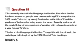 Question 19
X is a recently released Hindi language thriller ﬁlm. Ever since the ﬁlm
has been announced, people have been wondering if it's a sequel to the
2008 movie Y directed by Neeraj Pandey due to the title of X and the
producer of both movies being almost the same. Recently lead actor of
the movie X shared her experience of working with children in a movie on
a very famous TV show.
Y is also a Hindi language thriller ﬁlm. Though it is a ﬁction of work, the
script is partially inspired by the 2006 Mumbai Train bombings.
Identify Y.
 