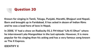 Question 20
Known for singing in Tamil, Telugu, Punjabi, Marathi, Bhojpuri and Nepali.
Born and brought up in Faridabad, X has acted in dozen of Indian ﬁlms
and he was a lead hero of love in Nepal.
In 2006,’ X’ had a show on Radiocity 91.1 FM titled “Life Ki Dhun” where
he interviewed Lata Mangeshkar in the last episode. However, X is more
popular for his singing than his acting and has a very famous song known
as The X Express.
IDENTIFY X
 