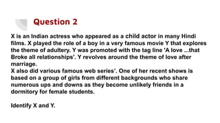 Question 2
X is an Indian actress who appeared as a child actor in many Hindi
films. X played the role of a boy in a very famous movie Y that explores
the theme of adultery. Y was promoted with the tag line 'A love ...that
Broke all relationships'. Y revolves around the theme of love after
marriage.
X also did various famous web series’. One of her recent shows is
based on a group of girls from different backgrounds who share
numerous ups and downs as they become unlikely friends in a
dormitory for female students.
Identify X and Y.
 