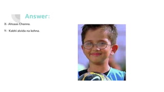 Answer:
X- Ahsaas Channa.
Y- Kabhi alvida na kehna.
 