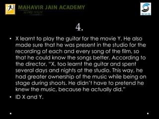 4.
• X learnt to play the guitar for the movie Y. He also
made sure that he was present in the studio for the
recording of each and every song of the film, so
that he could know the songs better. According to
the director, “X, too learnt the guitar and spent
several days and nights at the studio. This way, he
had greater ownership of the music while being on
stage during shoots. He didn’t have to pretend he
knew the music, because he actually did.”
• ID X and Y.
 