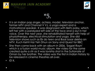 *5.
• X is an Indian pop singer, actress, model, television anchor,
former MTV and Channel V VJ, a yoga expert and a
motivational speaker. X was diagnosed with Bell's palsy, which
left her with a paralyzed left side of the face and a slur in her
voice. Over the next year, she rehabilitated herself with help of
physiotherapy, electrical stimulation and yoga. She did
television shows such as Ek do teen and Baar baar dekho on
MTV, Kuch Kehti Hai Yeh Dhun on Sony and Quest for BBC
• She then came back with an album in 2006, 'Sagari Rayn'
which is a fusion world music album. Her video for the same
created quite a stir as it was lavishly shot in the Sultanate of
Oman by her brother. The video was the first in Indian history to
be released in cinema theatres all over.
• ID X.
 
