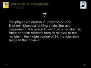 7.
• She played an orphan in Jackie Shroff and
Shahrukh Khan starrer King Uncle. She also
appeared in the movie X, which was her claim to
fame and was recently seen as an aide to the
minister in the Indian version of 24, the television
series. Id the movie X.
 