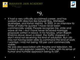 *9.
• X had a very critically acclaimed career, and has
worked with directors like Satyajit Ray, Hrishikesh
Mukherjee, and Ketan Mehta. In 2002, in an interview to
Times of India he quoted "I have never been
commercially viable: People recognize me, smile and
wave at me —but I have never received marriage
proposals written in blood. In his heyday, when Rajesh
Khanna drove down a street, the traffic stopped —I
don't mind not receiving this kind of adulation. But I do
miss not having been able to command the kind of work
I wanted. I miss not being 100 per cent commercially
viable."
He was also associated with theatre and television. He
hosted a very popular celebrity TV show, with his sense of
humor and humble approach being its USP.
 