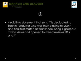 0.
• X said in a statement that song Y is dedicated to
Sachin Tendulkar who was then playing his 200th
and final test match at Wankhede. Song Y gained 7
million views and opened to mixed reviews. ID X
and Y.
 
