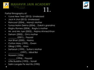 11.Partial filmography of:
• I Love New Year (2012)- Unreleased
• Jack N Jhol (2012)- Unreleased
• Raincoat (2004)... Manoj's Mother
• Tumsa Nahin Dekha (2004)... Daksh's grandma
• Raghu Romeo (2004)... Raghu's mother
• Mr. and Mrs. Iyer (2002)... Najma Ahmed Khan
• Deham (2002)... Om's mother
• ________ (2001)... Fayyazi
• Hari Bhari (2000)... Hasina
• Cotton Mary (1999)... Gwen
• Dillagi (1999)... Kiran
• Sarfarosh (1999)... Sultan's Mother
• ___________ (1997)... Idbal Bai
• Naseem (1996)
• _______ (1994)... Fayyazi
• Little Buddha (1993)... Sonali
• Salim Langde Pe Mat Ro (1990)
 
