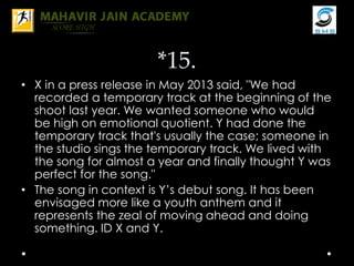 *15.
• X in a press release in May 2013 said, "We had
recorded a temporary track at the beginning of the
shoot last year. We wanted someone who would
be high on emotional quotient. Y had done the
temporary track that's usually the case; someone in
the studio sings the temporary track. We lived with
the song for almost a year and finally thought Y was
perfect for the song."
• The song in context is Y’s debut song. It has been
envisaged more like a youth anthem and it
represents the zeal of moving ahead and doing
something. ID X and Y.
 