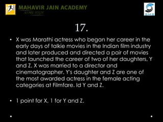 17.
• X was Marathi actress who began her career in the
early days of talkie movies in the Indian film industry
and later produced and directed a pair of movies
that launched the career of two of her daughters, Y
and Z. X was married to a director and
cinematographer. Y's daughter and Z are one of
the most awarded actress in the female acting
categories at Filmfare. Id Y and Z.
• 1 point for X, 1 for Y and Z.
 