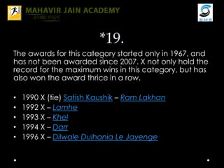 *19.
The awards for this category started only in 1967, and
has not been awarded since 2007. X not only hold the
record for the maximum wins in this category, but has
also won the award thrice in a row.
• 1990 X (tie) Satish Kaushik – Ram Lakhan
• 1992 X – Lamhe
• 1993 X – Khel
• 1994 X – Darr
• 1996 X – Dilwale Dulhania Le Jayenge
 