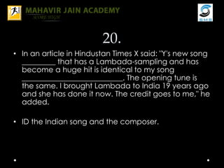 20.
• In an article in Hindustan Times X said: "Y's new song
_________ that has a Lambada-sampling and has
become a huge hit is identical to my song
___________________________. The opening tune is
the same. I brought Lambada to India 19 years ago
and she has done it now. The credit goes to me," he
added.
• ID the Indian song and the composer.
 