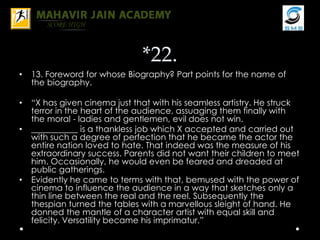 *22.
• 13. Foreword for whose Biography? Part points for the name of
the biography.
• “X has given cinema just that with his seamless artistry. He struck
terror in the heart of the audience, assuaging them finally with
the moral - ladies and gentlemen, evil does not win.
• ___________ is a thankless job which X accepted and carried out
with such a degree of perfection that he became the actor the
entire nation loved to hate. That indeed was the measure of his
extraordinary success. Parents did not want their children to meet
him. Occasionally, he would even be feared and dreaded at
public gatherings.
• Evidently he came to terms with that, bemused with the power of
cinema to influence the audience in a way that sketches only a
thin line between the real and the reel. Subsequently the
thespian turned the tables with a marvellous sleight of hand. He
donned the mantle of a character artist with equal skill and
felicity. Versatility became his imprimatur.”
 