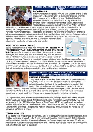 WATER, SANITATION & HYGIENE IN SCHOOLS (WinS)
PROJECT
BACKGROUND
Rotary International signed a MOU to take Swachh Bharat to the
masses on 13 December 2014 at the Rotary Institute Chennai.
Union Minister of Urban Development, Shri Venkaiah Naidu
signed on behalf of Govt of India and Rotary International
Director, Rtn PT Prabhakar represented Rotary International .
This landmark agreement led to the launch of Water, Sanitation
and Hygiene in Schools (WinS) under implementation since January 2016. WinS is aimed at
behavioural change in communities through students in Govt / Govt-aided / Corporation /
Municipal / Panchayat schools. The students are prepared for their life-saving and life-changing
roles through advocacy, training, provision of clean and functional water sources / storage, toilets,
handwashing stations and green environment. Success of the program will be measured,
reported, reviewed and corrected with outcomes in attendance and
attainment – academic, extracurricular and sports.
ROAD TRAVELLED AND AHEAD
Rotary model of WinS is a three year program THAT STARTS WITH
PROVISION OF WASH INFRASTRUCTURE BASED ON A NEEDS
SURVEY. Once facilities are in place, Rotary initiates advocacy and
training of all students, teachers and non-teaching staff with UNICEF
trained NGOs or volunteers. Awareness covers beneficial results on
health and learning. Training is imparted in proper toilet and supervised handwashing. For year
2015-16, GOI wanted Rotary to do WinS in 10000 schools. Rotary covered 14000 schools which
continue to be monitored for use, maintenance and outcomes. GOI target for 2016-17 for Rotary
is 20000 which will be easily exceeded. Our target is not just quantitative but behavioural change
that will be sustained and demonstrated by short and long term outcomes.
PREVENTION OF DRUG ABUSE & HIV/AIDS PROGRAMME
NORTHERN PROVINCE SRI LANKA
PRESENT SCENARIO
Thirty years of war has left the North & the East of the country with
very many social & economic problems which are making their
adverse impact on the lives of the local population especially the
youth. There are alarming reports on the incidence of Abuse of
Alcohol, Tobacco, Drugs and sexually transmitted diseases including HIV/AIDS. Several youths
have fallen victims to these evils and it has become an urgent need to work out a continuous
programme to create much needed awareness among the youth, our future generation.
C.V. Vigneswaran, chief minister of the Northern Province, during a debate held at the National
Dangerous Drugs Control Board (NDCB) in Colombo said “Until 2009, when the thirty-year civil
war ended and the LTTE [Liberation Tigers of Tamil Eelam, LTTE] were defeated, we had no
problem with heroin abuse. It only started after". "Before the war - NDCB chairman Dr. Nilanga
Samarasinghe confirmed - the province was not affected by drugs, because the rebels did not
allow drug traffickers to enter."
COURSE OF ACTION
It has got to be a two pronged programme. One is to conduct Awareness programmes for School
Children in the age group of 15 to 19 years at selected central locations namely Jaffna, Kilinochi
and Vavuniya and the other to conduct a Trained the Trainer programme for about 30 selected
officials from Public Health Inspectors Service and Teachers from various part of the province until
such time they are ready to take over.
 