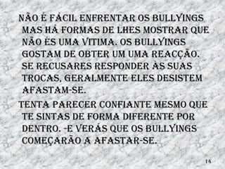 Não é fácil enfrentar os bullyings
 mas há formas de lhes mostrar que
 não és uma vitima. Os bullyings
 gostam de obter um uma reacção.
 Se recusares responder às suas
 trocas, geralmente eles desistem
 afastam-se.
Tenta parecer confiante mesmo que
 te sintas de forma diferente por
 dentro. -e verás que os bullyings
 começarão a afastar-se.
                                 14
 