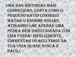 Uma das historias mais
 conhecidas, conta como o
 pequeno David consegui
 matar o enorme Golias,
 atirando-lhe apenas uma
 pedra bem direccionada com
 uma funda! Infelizmente,
 enfrentar os bullyings da
 tua vida quase nunca é
 fácil!
                              6
 