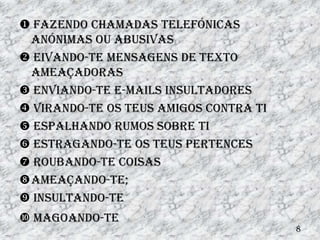  Fazendo chamadas telefónicas
 anónimas ou abusivas
 Eivando-te mensagens de texto
 ameaçadoras
 Enviando-te e-mails insultadores
 Virando-te os teus amigos contra ti
 Espalhando rumos sobre ti
 Estragando-te os teus pertences
 Roubando-te coisas
Ameaçando-te;
 insultando-te
 magoando-te
                                        8
 