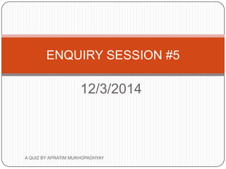 12/3/2014
ENQUIRY SESSION #5
A QUIZ BY APRATIM MUKHOPADHYAY
 