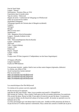 Etat du Tamil Nadu
Langue : Tamoul
Informations : Premiers films en 1916
Exportation dans le monde entier
Type de cinéma : Tollywood
Origine du terme : Contraction de Tollygunge et d’Hollywood
Villes où se trouvent les studios
Hyderabad (Telangana)
Tollygunge (quartier de Calcutta dans le Bengale-occidental)
Langues :
Télougou
Bengali
Mais il existe aussi :
Sandalwood
Ville : Bangalore (Etat du Karnataka)
Langues : kannada, konkani et tulu
Mollywood
Ville : Thiruvananthapuram (Etat du Kerala)
Langue : malayalam
Ollywood
Ville : Cuttack (Odisha)
Langue : Odia
Pollywood
Région : Penjab
Langue : Pashto
L’Inde
Un pays mais 29 Etats (organisé à l’indépendance sur des bases linguistiques)
23 langues officielles
Langues régionales
Et plus de 4000 dialectes
Une personne instruite : anglais, hindi et une ou deux autres langues (régionales, dialectes)
Le cinéma, une affaire d’Etat
Avant la projection, hymne national
Pour en savoir plus :
https://fr.wikipedia.org/wiki/Bollywood
https://fr.wikipedia.org/wiki/Tollywood
https://fr.wikipedia.org/wiki/Kollywood
Les caractéristiques d'un film Bollywood
Un cinéma où les acteurs sont très expressifs
On dit souvent qu’ils surjouent.
Isqh Hua du film Aaja Nachle : https://www.youtube.com/watch?v=Vl8zpQZ5Jc8
Bref résumé de l’histoire : Diya a quitté l’Inde parce qu’elle est tombée amoureuse d’un américain.
Elle est prof de danse. Retour en Inde 10 ans après à la mort de son prof de danse. Un promoteur
veut raser le théâtre où elle faisait de la danse et lui lance un défi : de monter un spectacle avec les
habitants de la ville.
Les deux personnages qui vont danser dans la scène sont : Anokhi est folle amoureuse de Imran et
lui pas du tout (il l’a même repoussé violemment). Diya a donné des conseils à Anokhi (de ne pas le
 