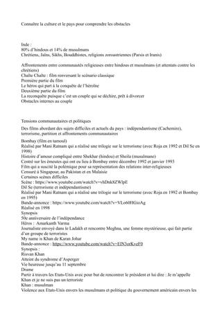 Connaître la culture et le pays pour comprendre les obstacles
Inde :
80% d’hindous et 14% de musulmans
Chrétiens, Jaïns, Sikhs, Bouddhistes, religions zoroastriennes (Parsis et Iranis)
Affrontements entre communautés religieuses entre hindous et musulmans (et attentats contre les
chrétiens)
Chalte Chalte : film renversant le scénario classique
Première partie du film
Le héros qui part à la conquête de l’héroïne
Deuxième partie du film
La reconquête puisque c’est un couple qui se déchire, prêt à divorcer
Obstacles internes au couple
Tensions communautaires et politiques
Des films abordant des sujets difficiles et actuels du pays : indépendantisme (Cachemire),
terrorisme, partition et affrontements communautaires
Bombay (film en tamoul)
Réalisé par Mani Ratnam qui a réalisé une trilogie sur le terrorisme (avec Roja en 1992 et Dil Se en
1998)
Histoire d’amour compliqué entre Shekhar (hindou) et Sheila (musulmane)
Centré sur les émeutes qui ont eu lieu à Bombay entre décembre 1992 et janvier 1993
Film qui a suscité la polémique pour sa représentation des relations inter-religieuses
Censuré à Singapour, au Pakistan et en Malaisie
Certaines scènes difficiles
Scène : https://www.youtube.com/watch?v=vhDnk8ZWlpE
Dil Se (terrorisme et indépendantisme)
Réalisé par Mani Ratnam qui a réalisé une trilogie sur le terrorisme (avec Roja en 1992 et Bombay
en 1995)
Bande-annonce : https://www.youtube.com/watch?v=VLo60HGioAg
Réalisé en 1998
Synopsis
50e anniversaire de l’indépendance
Héros : Amarkanth Varma
Journaliste envoyé dans le Ladakh et rencontre Meghna, une femme mystérieuse, qui fait partie
d’un groupe de terroristes
My name is Khan de Karan Johar
Bande-annonce : https://www.youtube.com/watch?v=ElN3orKveF0
Synopsis :
Risvan Khan
Atteint du syndrome d’Asperger
Vie heureuse jusqu’au 11 septembre
Drame
Partir à travers les Etats-Unis avec pour but de rencontrer le président et lui dire : Je m’appelle
Khan et je ne suis pas un terroriste
Khan : musulman
Violence aux Etats-Unis envers les musulmans et politique du gouvernement américain envers les
 