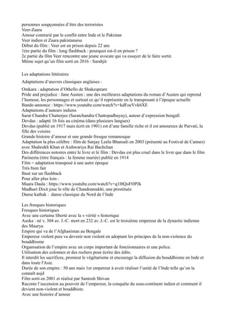 personnes soupçonnées d’être des terroristes
Veer-Zaara
Amour contrarié par le conflit entre Inde et le Pakistan
Veer indien et Zaara pakistanaise
Début du film : Veer est en prison depuis 22 ans
1ère partie du film : long flashback : pourquoi est-il en prison ?
2e partie du film Veer rencontre une jeune avocate qui va essayer de le faire sortir.
Même sujet qu’un film sorti en 2016 : Sarabjit
Les adaptations littéraires
Adaptations d’œuvres classiques anglaises :
Omkara : adaptation d’Othello de Shakespeare
Pride and prejudice : Jane Austen ; une des meilleures adaptations du roman d’Austen qui reprend
l’humour, les personnages et surtout ce qu’il représente en le transposant à l’époque actuelle
Bande-annonce : https://www.youtube.com/watch?v=kdFoeVvk6XE
Adaptations d’auteurs indiens
Sarat Chandra Chatterjee (Saratchandra Chattopadhayay), auteur d’expression bengalî
Devdas : adapté 16 fois au cinéma (dans plusieurs langues)
Devdas (publié en 1917 mais écrit en 1901) est d’une famille riche et il est amoureux de Parvati, la
fille des voisins
Grande histoire d’amour et une grande fresque romanesque
Adaptation la plus célèbre : film de Sanjay Leela Bhansali en 2003 (présenté au Festival de Cannes)
avec Shahrukh Khan et Aishwariya Rai Bachchan
Des différences notoires entre le livre et le film : Devdas est plus cruel dans le livre que dans le film
Parineeta (titre français : la femme mariée) publié en 1914
Film = adaptation transposé à une autre époque
Très bien fait
Basé sur un flashback
Pour aller plus loin :
Maara Daala : https://www.youtube.com/watch?v=q1l8QoFOPJk
Madhuri Dixit joue le rôle de Chandramukhi, une prostituée
Danse kathak : danse classique du Nord de l’Inde
Les fresques historiques
Fresques historiques
Avec une certaine liberté avec la « vérité » historique
Asoka : né v. 304 av. J.-C. mort en 232 av. J.-C. est le troisième empereur de la dynastie indienne
des Maurya
Empire qui va de l’Afghanistan au Bengale
Empereur violent puis va devenir non violent en adoptant les principes de la non-violence du
bouddhisme
Organisation de l’empire avec un corps important de fonctionnaires et une police.
Utilisation des colonnes et des rochers pour écrire des édits.
Il interdit les sacrifices, promeut le végétarisme et encourage la diffusion du bouddhisme en Inde et
dans toute l'Asie.
Durée de son empire : 50 ans mais 1er empereur à avoir réaliser l’unité de l’Inde telle qu’on la
connaît aujd
Film sorti en 2001 et réalisé par Santosh Shivan
Raconte l’ascension au pouvoir de l’empereur, la conquête du sous-continent indien et comment il
devient non-violent et bouddhiste.
Avec une histoire d’amour
 
