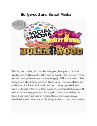 Bollywood and Social Media
This is one of the hit pairs for the past few years. Social
media and Bollywood walk hand in hand with the each other
as both compliment each other largely. Off late most of the
bollywood stars have created their social media entities on
websites like Facebook and twitter to stay updated and
keep in touch with their fans and other influential people. It
acts as a two way process, fans get constant updates on
their beloved stars and in return these stars can derive
feedbacks and other valuable insights from the social media.
 