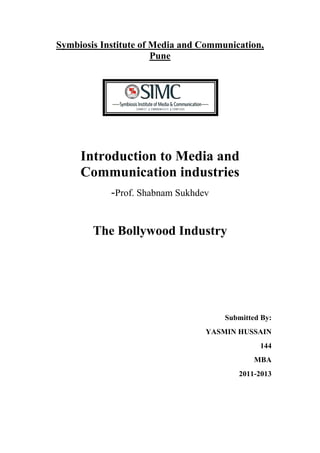 Symbiosis Institute of Media and Communication,
                       Pune




     Introduction to Media and
     Communication industries
            -Prof. Shabnam Sukhdev


        The Bollywood Industry




                                      Submitted By:
                                 YASMIN HUSSAIN
                                                 144
                                              MBA
                                         2011-2013	
  
 