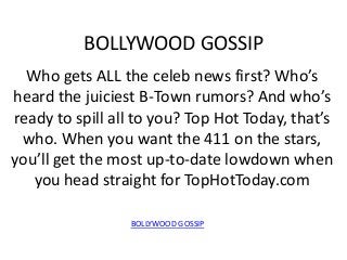 BOLLYWOOD GOSSIP
  Who gets ALL the celeb news first? Who’s
heard the juiciest B-Town rumors? And who’s
ready to spill all to you? Top Hot Today, that’s
 who. When you want the 411 on the stars,
you’ll get the most up-to-date lowdown when
   you head straight for TopHotToday.com

                 BOLLYWOOD GOSSIP
 