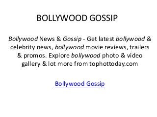BOLLYWOOD GOSSIP

Bollywood News & Gossip - Get latest bollywood &
 celebrity news, bollywood movie reviews, trailers
   & promos. Explore bollywood photo & video
     gallery & lot more from tophottoday.com

                Bollywood Gossip
 