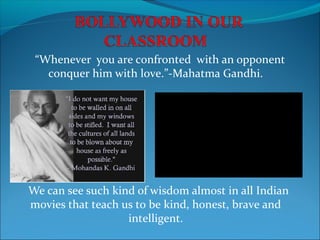 “Whenever you are confronted with an opponent
conquer him with love.”-Mahatma Gandhi.

We can see such kind of wisdom almost in all Indian
movies that teach us to be kind, honest, brave and
intelligent.

 