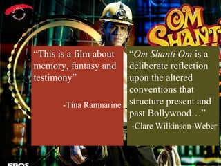“This is a film about  “Om Shanti Om is a
memory, fantasy and    deliberate reflection
testimony”             upon the altered
                       conventions that
       -Tina Ramnarine structure present and
                       past Bollywood…”
                        -Clare Wilkinson-Weber
 