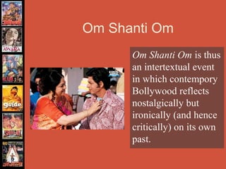 Om Shanti Om
      Om Shanti Om is thus
      an intertextual event
      in which contempory
      Bollywood reflects
      nostalgically but
      ironically (and hence
      critically) on its own
      past.
 