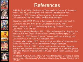 References
Bakhtin, M.M. 1984. Problems of Dostoevsky’s Poetics. C. Emerson
(transl. and ed.), Minneapolis: University of Minnesota Press.
Gopalan, L 2002 Cinema of Interruptions: Action Genres in
Contemporary Indian Cinema. British Film Institute.
Kristeva, Julia. 1980. Desire in Language: A Semiotic Approach to
Literature and Art. New York: Columbia University Press.
Mehta, Monika. 2005. “Globalizing Bombay Cinema” Cultural
Dynamics 17(2): 135-154.
O’Flaherty, Wendy Doniger. 1981. “The mythological in disguise: An
analysis of Karz” India International Centre Quarterly 8(1): 23-29.
Pendakur, M. 2003 Indian Popular Cinema: Industry, Ideology and
Consciousness. Cresskill, NJ: Hampton Press.
Peterson, Mark Allen. 2003. Anthropology and Mass Communication:
Media and Myth in the New Millennium. Berghahn Books.
Romnarine, Tina K. 2011. “Music in circulation between diasporic
histories and modern media: exploring sonic politics in two Bollywood
films Om Shanti Om and Dulha Mil Gaya” South Asian Diaspora 3(2):
143-158.
Wilkinson-Weber, Clare. 2010. “A Need for Redress: Costume in some
recent Hindi film remakes” BioScope: South Asian Screen Studies 1(2):
125-145.
 