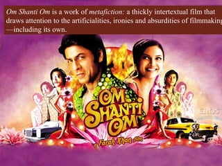 Om Shanti Om is a work of metafiction: a thickly intertextual film that
draws attention to the artificialities, ironies and absurdities of filmmaking
—including its own.
 