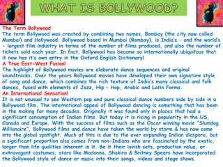 The Term Bollywood 
The term Bollywood was created by combining two names, Bombay (the city now called 
Mumbai) and Hollywood. Bollywood based in Mumbai (Bombay), is India’s – and the world’s 
- largest film industry in terms of the number of films produced, and also the number of 
tickets sold each year. In fact, Bollywood has become so internationally ubiquitous that 
it now has it’s own entry in the Oxford English Dictionary! 
A True East-West Fusion! 
The highlight of Bollywood movies are elaborate dance sequences and original 
soundtracks. Over the years Bollywood movies have developed their own signature style 
of song and dance, which combines the rich texture of India’s many classical and folk 
dances, fused with elements of Jazz, Hip – Hop, Arabic and Latin Forms. 
An International Sensation! 
It is not unusual to see Western pop and pure classical dance numbers side by side in a 
Bollywood film. The international appeal of Bollywood dancing is something that has been 
in the making for many decades. Originally it was found only in places that had a 
significant consumption of Indian films. But today it is rising in popularity in the US, 
Canada and Europe. With the success of films such as the Oscar winning movie “Slumdog 
Millionaire”, Bollywood films and dance have taken the world by storm & has now come 
into the global spotlight. Much of this is due to the ever expanding Indian diaspora, but 
a significant proportion also comes from non-Indians who are fascinated by the exotic, 
larger than life qualities inherent in it. Be it their lavish sets, production value, or 
extravagant costumes, stars like Madonna, Shakira & Britney Spears have incorporated 
the Bollywood style of dance or music into their songs, videos and stage shows. 
 