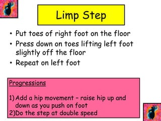 Limp Step 
• Put toes of right foot on the floor 
• Press down on toes lifting left foot 
slightly off the floor 
• Repeat on left foot 
Progressions 
1) Add a hip movement – raise hip up and 
down as you push on foot 
2)Do the step at double speed 
 