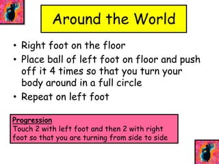 Around the World 
• Right foot on the floor 
• Place ball of left foot on floor and push 
off it 4 times so that you turn your 
body around in a full circle 
• Repeat on left foot 
Progression 
Touch 2 with left foot and then 2 with right 
foot so that you are turning from side to side 
 