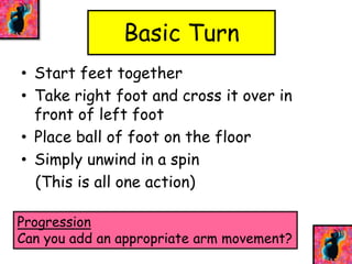 Basic Turn 
• Start feet together 
• Take right foot and cross it over in 
front of left foot 
• Place ball of foot on the floor 
• Simply unwind in a spin 
(This is all one action) 
Progression 
Can you add an appropriate arm movement? 
 
