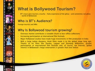  What is Bollywood Tourism?      BT’s tours give tourists a touchy - feely experience of the glitzy – and sometimes not glitzy – world of Bollywood.  Who is BT’s Audience? Foreign tourists and NRIs   Why Is Bollywood tourism growing? Overseas market contributes a sizeable chunk to box-office collections Increasing participation at international film festivals Major Hollywood studios have made huge investments in film production in India  With a large Indian diaspora, Hindi films made it to the global stage long ago. Thanks to hit films like Devdas, Lagaan and Slumdog Millionaire, greater participation at international film festivals and, of course, the Internet, global interest in Bollywood’s mega-entertainers is greater than ever before  