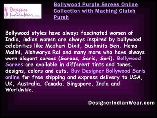 DesignerIndianWear.com Bollywood Purple Sarees Online Collection with Maching Clutch Pursh Bollywood styles have always fascinated women of India, indian women are always inspired by bollywood celebrities like Madhuri Dixit, Sushmita Sen, Hema Malini, Aishwarya Rai and many more who have always worn elegant sarees (Sarees, Saris, Sari).  Bollywood Sarees  are available in different tints and tones, designs, colors and cuts.  Buy Designer Bollywood Saris online  for free shipping and express delivery to USA, UK, Australia, Canada, Singapore, India and Worldwide.   