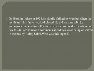  Q6.Born in Indore in 1924,his family shifted to Mumbai when the
textile mill his father worked closed.He did various job like
greengrocer,ice-cream seller and also as a bus conductor when one
day this bus conductor’s comments,anecdotes were being observed
in the bus by Balraj Sahni.Who was this legend?
 