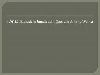 Ans: Badruddin Jamaluddin Qazi aka Johnny Walker
 