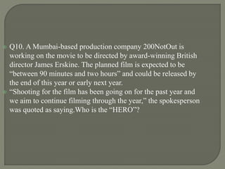  Q10. A Mumbai-based production company 200NotOut is
working on the movie to be directed by award-winning British
director James Erskine. The planned film is expected to be
“between 90 minutes and two hours” and could be released by
the end of this year or early next year.
 “Shooting for the film has been going on for the past year and
we aim to continue filming through the year,” the spokesperson
was quoted as saying.Who is the “HERO”?
 