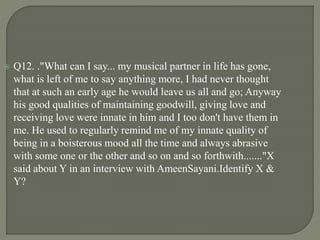  Q12. ."What can I say... my musical partner in life has gone,
what is left of me to say anything more, I had never thought
that at such an early age he would leave us all and go; Anyway
his good qualities of maintaining goodwill, giving love and
receiving love were innate in him and I too don't have them in
me. He used to regularly remind me of my innate quality of
being in a boisterous mood all the time and always abrasive
with some one or the other and so on and so forthwith......."X
said about Y in an interview with AmeenSayani.Identify X &
Y?
 